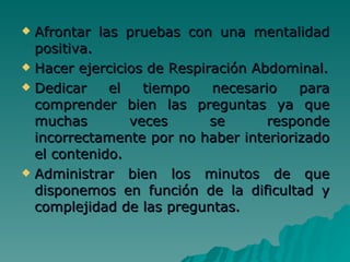 Afrontar las pruebas con una mentalidad positiva. Hacer ejercicios de Respiración Abdominal. Dedicar el tiempo necesario para comprender bien las preguntas ya que muchas veces se responde incorrectamente por no haber interiorizado el contenido. Administrar bien los minutos de que disponemos en función de la dificultad y complejidad de las preguntas.   