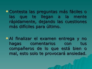 Contesta las preguntas más fáciles o las que te llegan a la mente rápidamente, dejando las cuestiones más difíciles para último. Al finalizar el examen entrega y no hagas comentarios con tus compañeros de lo que está bien o mal, esto solo te provocará ansiedad. 