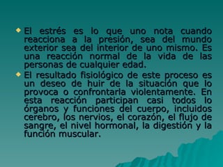 El estrés es lo que uno nota cuando reacciona a la presión, sea del mundo exterior sea del interior de uno mismo. Es una reacción normal de la vida de las personas de cualquier edad.   El resultado fisiológico de este proceso es un deseo de huir de la situación que lo provoca o confrontarla violentamente. En esta reacción participan casi todos lo órganos y funciones del cuerpo, incluidos cerebro, los nervios, el corazón, el flujo de sangre, el nivel hormonal, la digestión y la función muscular. 