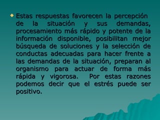Estas respuestas favorecen la percepción  de la situación y sus demandas, procesamiento más rápido y potente de la información disponible, posibilitan mejor búsqueda de soluciones y la selección de conductas adecuadas para hacer frente a las demandas de la situación, preparan al organismo para actuar de forma más rápida y vigorosa.  Por estas razones podemos decir que el estrés puede ser positivo.   