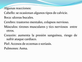 Algunas reacciones:
Cabello: se ocasionan algunos tipos de calvicie.
Boca: ulceras bucales.
Cerebro: trastorno mentales, colapsos nervioso.
Músculos: tirones musculares y tics nerviosos entre
otros.
Corazón: aumenta la presión sanguínea, riesgo de
sufrir ataque cardiaco.
Piel: Accesos de eczemas o soriasis.
Pulmones: Asma.
 