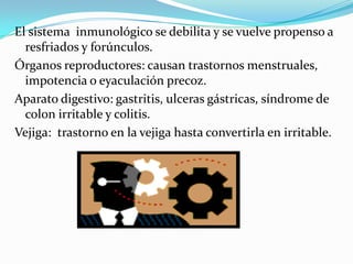 El sistema inmunológico se debilita y se vuelve propenso a
resfriados y forúnculos.
Órganos reproductores: causan trastornos menstruales,
impotencia o eyaculación precoz.
Aparato digestivo: gastritis, ulceras gástricas, síndrome de
colon irritable y colitis.
Vejiga: trastorno en la vejiga hasta convertirla en irritable.
 