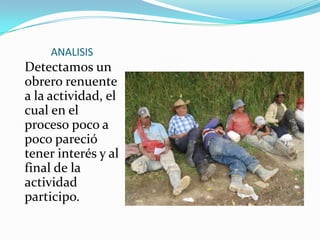 ANALISIS
Detectamos un
obrero renuente
a la actividad, el
cual en el
proceso poco a
poco pareció
tener interés y al
final de la
actividad
participo.
 