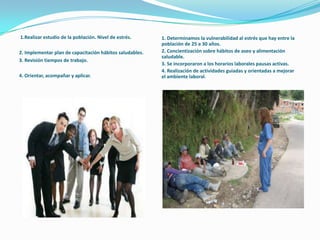 1.Realizar estudio de la población. Nivel de estrés.
2. Implementar plan de capacitación hábitos saludables.
3. Revisión tiempos de trabajo.
4. Orientar, acompañar y aplicar.
1. Determinamos la vulnerabilidad al estrés que hay entre la
población de 25 a 30 años.
2. Concientización sobre hábitos de aseo y alimentación
saludable.
3. Se incorporaron a los horarios laborales pausas activas.
4. Realización de actividades guiadas y orientadas a mejorar
el ambiente laboral.
 
