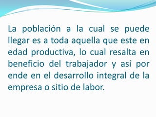 La población a la cual se puede
llegar es a toda aquella que este en
edad productiva, lo cual resalta en
beneficio del trabajador y así por
ende en el desarrollo integral de la
empresa o sitio de labor.
 