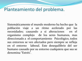 Planteamiento del problema.
Sistemáticamente el mundo moderno ha hecho que la
población viaje a un ritmo acelerado por las
necesidades; causando a si alteraciones en el
organismo complejo de los seres humanos, mas
direccionado a el comportamiento Psicológico, todos
sus entornos se ven afectados pero siempre se refleja
en el entorno laboral. Este desequilibrio del ser
humano causado por su entorno cualquiera que sea se
denomina “Estrés”.
 