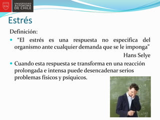 Estrés
Definición:
 “El estrés es una respuesta no especifica del
organismo ante cualquier demanda que se le imponga”
Hans Selye
 Cuando esta respuesta se transforma en una reacción
prolongada e intensa puede desencadenar serios
problemas físicos y psíquicos.
 