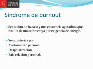 Síndrome de burnout
Sensación de fracaso y una existencia agotadora que
resulta de una sobrecarga por exigencia de energía.
Se caracteriza por
• Agotamiento personal
• Despolarización
• Baja relación personal.
 