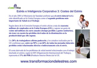 Estrés e Inteligencia Corporativa 3: Costes del Estrés
En el año 2003 el Ministerio de Sanidad confirmó que el estrés laboral había
sido identificado en la Unión Europea como el segundo problema más
importante de Salud en el Trabajo

Según datos de la Comisión Europea el estrés afecta a más de cuarenta
millones de empleados en la Unión Europea (UE) y supone un gasto de
veinte mil millones de euros anuales (tiempo perdido y gastos sanitarios),
sin tener en cuenta las pérdidas derivadas de la disminución en la
productividad que ello supone.

Un 28% de trabajadores afirma padecerlo y los estudios realizados por la
UE confirman que, entre un 50% y un 60% de todas las jornadas laborales
perdidas están relacionadas directa o indirectamente con el estrés.

El coste derivado de los problemas de salud mental relacionados con el trabajo
(incluido el estrés), según la OIT (Organización Internacional del Trabajo),
representa el 3% del PIB (Producto Interior Bruto) de la UE.


             www.transformaciondelestres.com
 