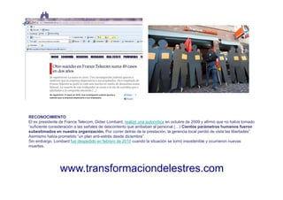 RECONOCIMIENTO
El ex presidente de France Telecom, Didier Lombard, realizó una autocrítica en octubre de 2009 y afirmó que no había tomado
“suficiente consideración a las señales de descontento que arribaban al personal (…) Cientos parámetros humanos fueron
subestimados en nuestra organización. Por correr detrás de la prestación, la gerencia local perdió de vista las libertades”.
Asimismo había prometido “un plan anti-estrés desde diciembre”.
Sin embargo, Lombard fue despedido en febrero de 2010 cuando la situación se tornó insostenible y ocurrieron nuevas
muertes.




                 www.transformaciondelestres.com
 