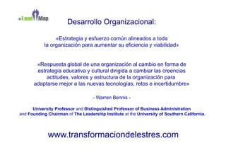 Desarrollo Organizacional:

                 «Estrategia y esfuerzo común alineados a toda
            la organización para aumentar su eficiencia y viabilidad»


        «Respuesta global de una organización al cambio en forma de
        estrategia educativa y cultural dirigida a cambiar las creencias
            actitudes, valores y estructura de la organización para
       adaptarse mejor a las nuevas tecnologías, retos e incertidumbre»

                                   - Warren Bennis -

      University Professor and Distinguished Professor of Business Administration
and Founding Chairman of The Leadership Institute at the University of Southern California.




             www.transformaciondelestres.com
 