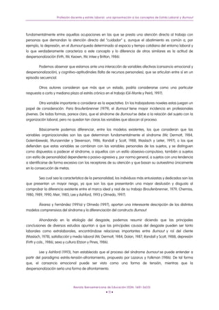 Profesión docente y estrés laboral: una aproximación a los conceptos de Estrés Laboral y Burnout




fundamentalmente entre aquellas ocupaciones en las que se presta una atención directa al trabajo con
personas que demandan la atención directa del “cuidador” y, aunque el abatimiento es común a, por
ejemplo, la depresión, en el Burnout queda determinado al espacio y tiempo cotidiano del entorno laboral y
lo que verdaderamente caracteriza a este concepto y lo diferencia de otros similares es la actitud de
despersonalización (Firth, Mc Keown, Mc Intee y Britton, 1986).

        Podemos observar que estamos ante una interacción de variables afectivas (cansancio emocional y
despersonalización), y cognitivo–aptitudinales (falta de recursos personales), que se articulan entre sí en un
episodio secuencial.

        Otros autores consideran que más que un estado, podría considerarse como una particular
respuesta a corto y mediano plazo al estrés crónico en el trabajo (Gil-Monte y Peiró, 1997).

        Otra variable importante a considerar es la expectativa. En los trabajadores noveles estas juegan un
papel de consideración. Para Broufenbrenner (1979), el Burnout tiene mayor incidencia en profesionales
jóvenes. De todas formas, parece claro, que el síndrome de Burnout se debe a la relación del sujeto con la
organización laboral, pero no quedan tan claras las variables que abocan al proceso.

          Básicamente podemos diferenciar, entre los modelos existentes, los que consideran que las
variables organizacionales son las que determinan fundamentalmente el síndrome (Mc Dermott, 1984;
Golembiewski, Munzenrider y Stevenson, 1986; Randall y Scott, 1988; Maslach y Leiter, 1997), o los que
defienden que estas variables se combinan con las variables personales de los sujetos, y se distinguen
como dispuestos a padecer el síndrome, a aquellos con un estilo obsesivo-compulsivo; también a sujetos
con estilo de personalidad dependiente o pasivo-agresiva y, por norma general, a sujetos con una tendencia
a identificarse de forma excesiva con los receptores de su atención y que basan su autoestima únicamente
en la consecución de metas.

        Sea cual sea la característica de la personalidad, los individuos más entusiastas y dedicados son los
que presentan un mayor riesgo, ya que son los que presentarán una mayor desilusión y disgusto al
comprobar la diferencia existente entre el marco ideal y real de su trabajo (Broufenbrenner, 1979; Cherniss,
1980, 1989, 1990; Meir, 1983; Lee y Ashford, 1993 y Olmedo, 1997).

       Álvarez y Fernández (1991a) y Olmedo (1997), aportan una interesante descripción de los distintos
modelos comprensivos del síndrome y la diferenciación del constructo Burnout.

           Ahondando en la etiología del desgaste, podemos resumir diciendo que las principales
conclusiones de diversos estudios apuntan a que las principales causas del desgaste pueden ser tanto
laborales como extralaborales, encontrándose relaciones importantes entre Burnout y rol del cliente
(Maslach, 1978), satisfacción y medio laboral (Mc Dermott, 1984; Dolan, 1987; Randall y Scott, 1988), depresión
(Firth y cols., 1986), sexo y cultura (Etzion y Pines, 1986).

         Lee y Ashford (1993), han establecido que el proceso del síndrome burnout se puede entender a
partir del paradigma estrés-tensión-afrontamiento, propuesto por Lazarus y Folkman (1986). De tal forma
que, el cansancio emocional puede ser visto como una forma de tensión, mientras que la
despersonalización sería una forma de afrontamiento.




                               Revista Iberoamericana de Educación (ISSN: 1681-5653)
                                                      • 11 •
 