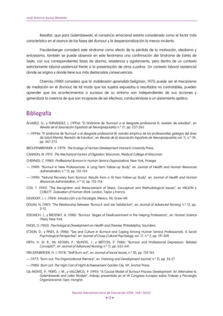 José Antonio Ayuso Marente




         Resaltar, que para Golembiewski, el cansancio emocional estaría considerado como el factor más
característico en el avance de las fases del Burnout, y la despersonalización la menos virulenta.

         Freudenberger consideró este síndrome como efecto de la pérdida de la motivación, idealismo y
entusiasmo, también se puede observar en este fenómeno una confirmación del Síndrome de Estrés de
Seyle, con sus correspondientes fases de alarma, resistencia y agotamiento, pero dentro de un contexto
estrictamente laboral-asistencial frente a la presentación de otros cuadros. Un contexto laboral asistencial
donde se origina y donde tiene sus más destacadas consecuencias.

        Cherniss (1980) considera que la indefensión aprendida (Seligman, 1975) puede ser el mecanismo
de mediación en el Burnout, de tal modo que los sujetos expuestos a resultados no controlables, pueden
aprender que los acontecimientos o sucesos de su entorno son independientes de sus acciones y
generalizar la creencia de que son incapaces de ser efectivos, conduciéndose a un aislamiento apático.



Bibliografía
ÁLVAREZ, G., y FERNÁNDEZ, L. (1991a): “El Síndrome de ‘Burnout’ o el desgaste profesional (I): revisión de estudios”, en
        Revista de la Asociación Española de Neuropsiquiatría, n.º 21, pp. 257-265.
— (1991b): “El síndrome de ‘Burnout’ o el desgaste profesional (II): estudio empírico de los profesionales gallegos del área
         de Salud Mental, Revisión de Estudios”, en Revista de la Asociación Española de Neuropsiquiatría, vol. 11, n.º 39,
         pp. 267-273.
BROUFENBRENNER, V. (1979): The Ecology of Human Development. Harvard University Press.
CANNON, W. (1911): The Mechanical Factors of Digestion. Wisconsin, Medical College of Wisconsin.
CHERNISS, C. (1980): Proffesional Burnout in Human Service Organizations. New York, Praeger.
— (1989): “Burnout in New Professionals: A Long-Term Follow-up Study”, en Journal of Health and Human Resources
         Administration, n.º 13, pp. 132-154.
— (1990): “Natural Recovery from Burnout: Results from a 10-Year Follow-up Study”, en Journal of Health and Human
         Resources Administration, n.º 13, pp. 132-154.
COX, T. (1992): “The Recognition and Measurement of Stress: Conceptual and Methodological Issues”, en WILSON y
         CORLETT: Evaluation of Human Work. London, Taylor y Francis.
DAVIDOFF, L. L. (1984): Introducción a la Psicología. México, Mc Graw-Hill.
DOLAN, N. (1987): “The Relationship Between ‘Burnout’ and Job Satisfaction”, en Journal of Advanced Nursing, n.º 12, pp.
        3-12.
EDELWICH, J., y BRODSKY, A. (1980): “Burnout: Stages of Desillusionment in the Helping Professions”, en Human Science
        Press, New York.
ENGEL, G. (1962): Psychological Development on Health and Disease. Philadelphia, Saunders.
ETZION, D., y PINES, A. (1986): “Sex and Culture in Burnout and Coping Among Human Service Professionals. A Social
         Psychological Perspective”, en Journal of Cross-Cultural Psychology, vol. 17, n.º 2, pp. 191-209.
FIRTH, H. W. B.; Mc KEOWN, P.; McINTEE, J., y BRITTON, P. (1986): “Burnout and Professional Depression: Related
         Concepts?”, en Journal of Advanced Nursing, n.º 11, pp. 633–641.
FREUDENBERGER, H. J. (1974): “Staff Burn-out”, en Journal of Social Issues, n.º 30, pp. 159-165.
— (1977): “Burn-out: The Organizational Menace”, en Trainning and Development Journal, n.º 31, pp. 26-27.
— (1980): Burn-out: The High Cost of Hight Achieevement. Garden City, NY, Anchor Press.
GIL-MONTE, P.; PEIRÓ, J. M., y VALCÁRCEL, P. (1995): “A Causal Model of Burnout Process Development: An Alternative to
       Golembiewski and Leiter Models”, trabajo presentado en el VII Congreso Europeo sobre Trabajo y Psicología
       Organizacional, Gyor, Hungría.


                                  Revista Iberoamericana de Educación (ISSN: 1681-5653)
                                                           • 12 •
 