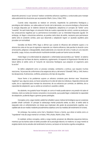 Profesión docente y estrés laboral: una aproximación a los conceptos de Estrés Laboral y Burnout




desarrollo personal, lo que “provoca” realizar constantes esfuerzos cognitivos y conductuales para manejar
adecuadamente las situaciones que se presentan (Merín, Cano y Tobal, 1995).

        Cuando estas respuestas se realizan en armonía, respetando los parámetros fisiológicos y
psicológicos del individuo, son adecuadas en función de la demanda y se consume biológica y físicamente
la energía dispuesta por el Sistema General de Adaptación, adoptamos el concepto de “estrés” como
“euestrés”. No será hasta llegar a la situación límite de nuestra capacidad de control, cuando se produzcan
las consecuencias negativas por su permanencia (cronicidad) o por su intensidad (respuesta aguda). Sin
embargo, sin llegar a situaciones extremas, es positiva cierta dosis de estrés, necesaria para permanecer
alerta ante el constante cambio, para que desarrollo y adaptación logren un ajustado equilibrio para
proceder con normalidad.

        González de Rivera (1991), llega a afirmar que cuando la influencia del ambiente supera o no
alcanza las cotas en las que el organismo responde con máxima eficiencia, éste percibe la situación como
amenazante, peligrosa o desagradable, desencadenando una reacción de lucha o huida y/o una reacción
de estrés. Luego, incluso una estimulación insuficiente también puede ser fuente nociva de estrés.

         Hasta llegar a la enfermedad de adaptación o enfermedad psicosomática por “distrés”, el sistema
deberá pasar por las fases de alarma, resistencia y agotamiento. Al respecto la Organización Mundial de la
Salud define el estrés como el “conjunto de reacciones fisiológicas que preparan al organismo para
la acción”.

        Se define adaptación como un proceso complejo, cambiante y continuo, que requiere muchas
reacciones, “el proceso de conformarse a las exigencias del yo y del entorno” (Davidoff, 1984, p. 544), frente a
las decepciones, frustraciones, conflictos, presiones y otro tipo de angustias.

         Hacer frente a los problemas supone un esfuerzo constante para dominar esas “situaciones
negativas” que, algunas veces, se hacen presentes en la vida de todos los individuos. Depende entonces del
sujeto, de su capacidad para manejar las situaciones; de sus esfuerzos por controlar; en definitiva, de su
capacidad de adaptación, que su estrés se convierta en euestrés o distrés.

         No obstante, me gustaría hacer hincapié, en como el medio puede ejercer una presión tal sobre el
individuo, tanto se reciba de manera consciente o inconsciente, que puede llegar a desbordar la capacidad
de adaptación, pudiendo llegar a generar graves patologías.

         Conceptos como carga mental y estrés han añadido nuevos matices terminológicos que en ocasiones
pueden añadir confusión. En principio la sobrecarga mental produciría estrés; es decir, el estrés sería la
respuesta ante un enfrentamiento con tareas que implicasen alto grado de procesamiento cognitivo, sus-
ceptible este de ser medido mediante procedimientos objetivos como las medidas del rendimiento en la tarea.

         Sin embargo, hay autores como Hart y Staveland, Orozco y García, que sitúan el estrés como un
“ingrediente” más de carga mental (cit. en Rubio, 1992 y Rubio, Martín y Díaz, 1995).

        En realidad, ambos conceptos, estrés y carga mental, provienen de diferentes esquemas teóricos,
mientras que las teorías sobre el estrés proceden de la psicología laboral y la medicina, la carga mental se
engloba dentro de los estudios del rendimiento humano y se basan en las teorías cognitivo-energéticas.


                               Revista Iberoamericana de Educación (ISSN: 1681-5653)
                                                      •5•
 