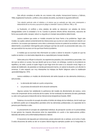 José Antonio Ayuso Marente




         Este artículo considera el estrés de una manera más amplia, transaccional (Lazarus y Folkman,
1986), englobando frustración, conflicto y otros estados de estrés, asumiendo la siguiente definición:

        “Una relación particular entre el individuo y el entorno que es evaluado por éste como amenazante o
        desbordante de sus recursos y que pone en peligro su bienestar” (Lazarus y Folkman, 1986, p. 43).


        La frustración, el conflicto y otros estados de estrés se relacionan con estados de ánimo
desagradables como la ansiedad o la ira. Cuando la persona afronta dichas situaciones, reacciona de
forma que pueda evitar, escapar, reducir su angustia y/o manejar ese problema determinado.

         Lazarus sostiene que existe un modelo ancestral de hacer frente a los problemas. Según este
modelo, los sujetos valoran constantemente las interacciones que ocurren en cada momento en relación con
el entorno. Los sucesos que aparecen como retos o amenazas (nocivos en potencia) se analizan con mayor
detenimiento y se plantean interrogantes para averiguar qué tipo de acción va provocando este caso, a la
vez que evalúan los recursos con los que hacer frente al problema.

         A medida que se acumula más información se vuelve a valorar la situación. El grado en que los
sujetos se sientan o no alarmados depende de su capacidad para manejar desafíos.

          Sobre este juicio influyen la situación, las experiencias pasadas y las características personales. Una
vez que se valora un suceso, hay que decidir qué se va a hacer, sin embargo, cuando la circunstancia es
repetitiva y sin éxito; cuando el sujeto haga lo que haga torne de nuevo a su situación inicial, llega a un
estado de indefensión, de pasividad, en donde permanecerá inerme, sin valorar la situación y sin afrontar la
amenaza. A este respecto son muy interesantes los trabajos de Martin Seligman sobre la indefensión
aprendida (Seligman, 1975).

         Lazarus establece un modelo de afrontamiento del estrés basado en dos elementos dinámicos y
estructurales:

        •     La demanda del medio en cuanto compromiso.

        •     Los procesos de evaluación de la situación estresante.

         Algunos autores han establecido la pertinencia del modelo de afrontamiento de Lazarus, como
marco de comprensión de las conductas de los sujetos. Se han analizado los elementos de este y planteado
su valor como guía para el desarrollo de las intervenciones terapeúticas (Casado, 2002)

         Podemos circunscribir el concepto de estrés al ámbito de trabajo de los individuos, de tal modo que
su definición podría ser el desequilibrio percibido entre las demandas profesionales y la capacidad de la
persona para llevarlas a cabo.

        Es precisamente el concepto de subjetividad individual, de percepción acorde con la personalidad,
lo que genera las mayores discusiones entre los especialistas en cuanto a las repercusiones jurídico-
laborales del estrés como enfermedad profesional o laboral.

         El mecanismo de respuesta por antonomasia, previa valoración de un estresor, es la lucha o huida.
Si estas situaciones de estrés se dan en el plano laboral (algunos ejemplos pueden ser la inseguridad, la


                              Revista Iberoamericana de Educación (ISSN: 1681-5653)
                                                    •6•
 