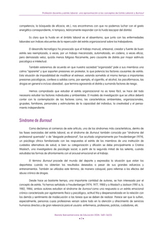Profesión docente y estrés laboral: una aproximación a los conceptos de Estrés Laboral y Burnout




competencia, la búsqueda de eficacia, etc.), nos encontramos con que no podemos luchar con el gasto
energético correspondiente, ni tampoco, teóricamente responder con la huida (escapar del distrés).

        Es claro que la huida en el ámbito laboral es el absentismo, que junto con las enfermedades
laborales son índices elocuentes de la repercusión del estrés organizacional sobre los trabajadores.

        El desarrollo tecnológico ha provocado que el trabajo manual, artesanal, creador y fuente de buen
estrés sea reemplazado, a veces, por un trabajo mecanizado, automatizado, en cadena, a veces eficaz,
pero demasiado veloz, quizás menos fatigoso físicamente, pero causante de distrés por mayor estímulo
psicológico e intelectual.

         También estaremos de acuerdo en que nuestra sociedad “organizada” pide a sus miembros una
calma “aparente” y que soporten presiones sin protestar, lo que potencia los factores causantes de estrés.
Esta situación de imposibilidad de modificar el estresor, estando sometido al mismo tiempo a importantes
presiones psicológicas, conlleva a salidas como, por ejemplo, el cigarrillo, el alcohol, los psicofármacos, las
drogas en general e incluso obesidad...que termina agravando el distrés y sumando factores de riesgo.

        Hemos comprobado que estudiar el estrés organizacional no es tarea fácil, se hace del todo
necesario estudiar los factores individuales y ambientales. El modelo de investigación que se utilice deberá
contar con la contemplación de los factores como, las características ambientales, organizacionales,
grupales, familiares, personales y estimulantes de la capacidad del individuo, la creatividad y el pensa-
miento independiente.



Síndrome de Burnout
        Como decíamos al comienzo de este artículo, uno de los síndromes más característicos, dentro de
las fases avanzadas del estrés laboral, es el síndrome de Burnout, también conocido por “síndrome del
profesional quemado” o de “desgaste profesional”, fue acuñado originariamente por Freudenberger (1974),
un psicólogo clínico familiarizado con las respuestas al estrés de los miembros de una institución de
cuidados alternativos de salud, si bien su categorización y difusión se debe principalmente a Cristina
Maslach, una investigadora de psicología social, a partir de la segunda mitad de los setenta, cuando
estudiaba las formas de afrontamiento con el arousal emocional en el trabajo.

         El término Burnout procede del mundo del deporte y expresaba la situación que vivían los
deportistas cuando no obtenían los resultados deseados a pesar de sus grandes esfuerzos y
entrenamientos. También se utilizaba este término, de manera coloquial, para referirse a los efectos del
abuso crónico de drogas.

         Desde hace ya bastante tiempo, una importante cantidad de autores, se han interesado por el
concepto de estrés. Ya hemos señalado a Freudenberger (1974, 1977, 1980) y a Maslach y Jackson (1981 a, b;
1982; 1986), ambos autores estudian el síndrome de burnout como una respuesta a un estrés emocional
crónico caracterizado por agotamiento físico y psicológico, actitud fría y despersonalizada en la relación con
los demás y sentimiento de inadecuación a las tareas que se deben de realizar. Parece ser que lo sufren,
especialmente, personas cuyas profesiones versan sobre todo en la atención y ofrecimiento de servicios
humanos directos y de gran relevancia para el usuario: enfermeros, profesores, policías, cuidadores, etc.


                               Revista Iberoamericana de Educación (ISSN: 1681-5653)
                                                      •7•
 