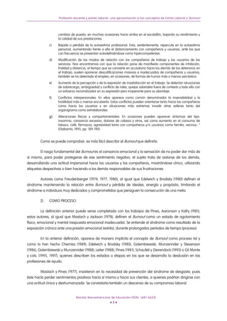 Profesión docente y estrés laboral: una aproximación a los conceptos de Estrés Laboral y Burnout




                    cambiar de puesto, en muchas ocasiones hacia arriba en el escalafón, bajando su rendimiento y
                    la calidad de sus prestaciones.
              c)    Bajada o pérdida de la autoestima profesional: Esta, evidentemente, repercute en la autoestima
                    personal, aumentando frente a ella el distanciamiento con compañeros y usuarios, ante los que
                    con frecuencia se presentan autodefiniéndose como hipercompetentes.
              d)    Modificación de los modos de relación con los compañeros de trabajo y los usuarios de los
                    servicios: Nos encontramos con que la relación pone de manifiesto componentes de inhibición,
                    frialdad y distancia, al tiempo que se convierte en acusatoria hacia los demás de los deterioros en
                    el trabajo; suelen aparecer descalificaciones masivas e inadecuadas de compañeros y usuarios,
                    también se ha detectado el empleo, en ocasiones, de formas de humor más o menos sarcástica.
              e)    Aumento de la percepción y de la expresión de insatisfacción en el trabajo: Se detectan situaciones
                    de sobrecarga, ambigüedad y conflicto de roles, quejas salariales fuera de contexto y todo ello con
                    un esfuerzo racionalizador en su expresión pero inoperante para su abordaje.
              f)    Conflictos interpersonales: En ellos aparece como común denominador la insensibilidad y la
                    hostilidad más o menos encubierta. Estos conflictos pueden orientarse tanto hacia los compañeros
                    como hacia los usuarios y en situaciones más extremas invadir otras esferas tanto del
                    organigrama como extralaborales.
              g)    Alteraciones físicas y comportamentales: En ocasiones pueden aparecer síntomas del tipo:
                    insomnio, cansancio excesivo, dolores de cabeza y otros, así como aumento en el consumo de
                    tabaco, café, fármacos, agresividad tanto con compañeros y/o usuarios como familia, vecinos...”
                    (Olabarría, 1995, pp. 189-190).


        Como se puede comprobar, es más fácil describir el Burnout que definirlo.

        El rasgo fundamental del Burnout es el cansancio emocional y la sensación de no poder dar más de
sí mismo, para poder protegerse de ese sentimiento negativo, el sujeto trata de aislarse de los demás,
desarrollando una actitud impersonal hacia los usuarios y los compañeros, mostrándose cínico, utilizando
etiquetas despectivas o bien haciendo a los demás responsables de sus frustraciones.

       Autores como Freudenberger (1974, 1977, 1980), al igual que Edelwich y Brodsky (1980) definen el
síndrome manteniendo la relación entre Burnout y pérdida de ideales, energía y propósito, limitando el
síndrome a individuos muy dedicados y comprometidos que persiguen la consecución de una meta.

        2)    COMO PROCESO:

          La definición anterior puede verse completada con los trabajos de Pines, Aaronson y Kafry (1981),
estos autores, al igual que Maslach y Jackson (1978), definen el Burnout como un estado de agotamiento
físico, emocional y mental (respuesta emocional inadecuada). Se entiende el síndrome como resultado de la
exposición crónica ante una presión emocional (estrés), durante prolongados períodos de tiempo (proceso).

          En la anterior definición, aparece de manera implícita el concepto de Burnout como proceso tal y
como lo han hecho Cherniss (1989), Edelwich y Brodsky (1980), Golembiewski, Munzenrider y Stevenson
(1986), Golembiewski y Munzenrider (1988), Leiter (1988), Pines (1981), Schaufeli y Dierendock (1993) o Gil Monte
y cols. (1995, 1997), quienes describen los estados o etapas en los que se desarrolla la desilusión en las
profesiones de ayuda.

         Maslach y Pines (1977), insistieron en la necesidad de prevención del síndrome de desgaste, pues
éste hacía perder sentimientos positivos hacia sí mismo y hacia sus clientes, a quienes podrían dirigirse con
una actitud cínica y deshumanizada. Se constataría también un descenso de su compromiso laboral.


                                Revista Iberoamericana de Educación (ISSN: 1681-5653)
                                                        •9•
 