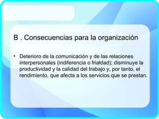 B . Consecuencias para la organización
• Deterioro de la comunicación y de las relaciones
interpersonales (indiferencia o frialdad); disminuye la
productividad y la calidad del trabajo y, por tanto, el
rendimiento, que afecta a los servicios que se prestan.
 