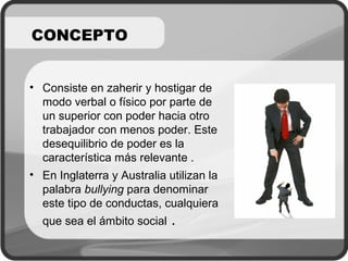 CONCEPTO
• Consiste en zaherir y hostigar de
modo verbal o físico por parte de
un superior con poder hacia otro
trabajador con menos poder. Este
desequilibrio de poder es la
característica más relevante .
• En Inglaterra y Australia utilizan la
palabra bullying para denominar
este tipo de conductas, cualquiera
que sea el ámbito social .
 