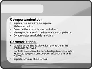 Comportamientos :
• Impedir que la víctima se exprese.
• Aislar a la víctima.
• Desacreditar a la víctima en su trabajo.
• Menospreciar a la víctima frente a sus compañeros.
• Comprometer la salud de la víctima.
Características :
• La reiteración está la clave. La reiteración en las
conductas abusivas .
• Conflicto asimétrico: La parte hostigadora tiene más
recursos, apoyos o una posición superior a la de la
víctima
• Impacto sobre el clima laboral
 