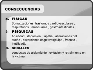 a. FISICAS
Somatizaciones: trastornos cardiovasculares ,
respiratorios , musculares , gastrointestinales.
B. PSIQUICAS
Ansiedad , depresion , apatia , alteraciones del
sueño , distorciones cognitivas(culpa , fracaso ,
inutilidad).
C. SOCIALES
conductas de aislamiento , evitación y retraimiento en
la victima.
CONSECUENCIAS
 