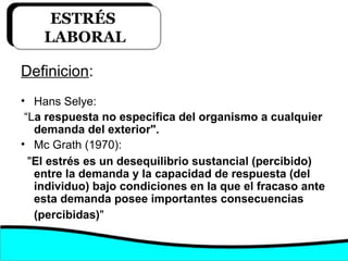 Definicion:
• Hans Selye:
“La respuesta no especifica del organismo a cualquier
demanda del exterior".
• Mc Grath (1970):
"El estrés es un desequilibrio sustancial (percibido)
entre la demanda y la capacidad de respuesta (del
individuo) bajo condiciones en la que el fracaso ante
esta demanda posee importantes consecuencias
(percibidas)"
ESTRÉS
LABORAL
 
