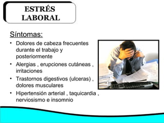 Síntomas:
• Dolores de cabeza frecuentes
durante el trabajo y
posteriormente
• Alergias , erupciones cutáneas ,
irritaciones
• Trastornos digestivos (ulceras) ,
dolores musculares
• Hipertensión arterial , taquicardia ,
nerviosismo e insomnio
ESTRÉS
LABORAL
 
