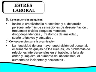 B. Consecuencias psíquicas
• Inhibe la creatividad la autoestima y el desarrollo
personal además de sensaciones de desorientación ,
frecuentes olvidos bloqueos mentales ,
drogodependencias , trastornos de ansiedad ,
sueño ,afectivos y sexuales .
C. Consecuencias para la organización
• La necesidad de una mayor supervisión del personal,
el aumento de quejas de los clientes, los problemas de
relaciones interpersonales en el trabajo, la falta de
orden y limpieza, el aumento del absentismo, el
aumento de incidentes y accidentes .
ESTRÉS
LABORAL
 