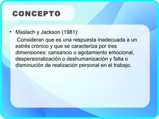 • Maslach y Jackson (1981):
Consideran que es una respuesta inadecuada a un
estrés crónico y que se caracteriza por tres
dimensiones: cansancio o agotamiento emocional,
despersonalización o deshumanización y falta o
disminución de realización personal en el trabajo.
CONCEPTO
 