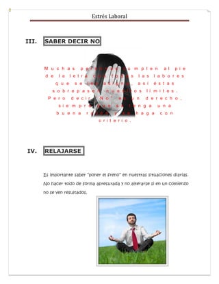 Estrés Laboral
III. SABER DECIR NO
M u c h a s p e r s o n a s c u m p l e n a l p i e
d e l a l e t r a c o n t o d a s l a s l a b o r e s
q u e s e l e s a s i g n a , a s í é s t a s
s o b r e p a s e n n u e s t r o s l í m i t e s .
P e r o d e c i r “ N o ” e s u n d e r e c h o ,
s i e m p r e q u e s e t e n g a u n a
b u e n a r a z ó n y s e h a g a c o n
c r i t e r i o .
IV. RELAJARSE
Es importante saber “poner el freno” en nuestras situaciones diarias.
No hacer todo de forma apresurada y no alterarse si en un comienzo
no se ven resultados.
 
