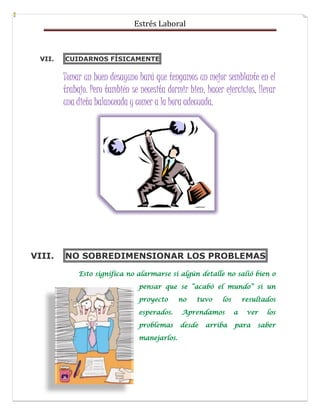 Estrés Laboral
VII. CUIDARNOS FÍSICAMENTE
Tomar un buen desayuno hará que tengamos un mejor semblante en el
trabajo. Pero también se necesita dormir bien, hacer ejercicios, llevar
una dieta balanceada y comer a la hora adecuada.
VIII. NO SOBREDIMENSIONAR LOS PROBLEMAS
 
