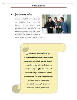 Estrés Laboral
X. REÍRNOS MÁS
Tener seriedad en el trabajo
no implica estar de mal
humor o no tener una
conversación agradable en
algún momento. Reír hace que
el ambiente laboral mejore y
es un arma infalible contra el estrés.
Finalmente, cabe señalar que
el estrés laboral puede desencadenar
problemas de salud, que fácilmente
se pueden evitar siguiendo éstos y
otros consejos. De esa forma, el
índice de fatiga o ansiedad en los
trabajadores del país probablemente
sea más bajo, y tendremos
resultados más efectivos en
nuestros centros de labores.
 
