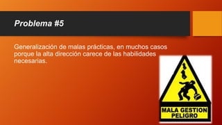 Problema #5
Generalización de malas prácticas, en muchos casos
porque la alta dirección carece de las habilidades
necesarias.
 