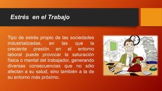 Estrés en el Trabajo
Tipo de estrés propio de las sociedades
industrializadas, en las que la
creciente presión en el entorno
laboral puede provocar la saturación
física o mental del trabajador, generando
diversas consecuencias que no sólo
afectan a su salud, sino también a la de
su entorno más próximo.
 