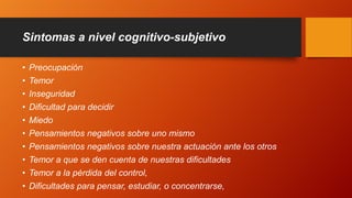 Sintomas a nivel cognitivo-subjetivo
• Preocupación
• Temor
• Inseguridad
• Dificultad para decidir
• Miedo
• Pensamientos negativos sobre uno mismo
• Pensamientos negativos sobre nuestra actuación ante los otros
• Temor a que se den cuenta de nuestras dificultades
• Temor a la pérdida del control,
• Dificultades para pensar, estudiar, o concentrarse,
 