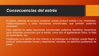 Consecuencias del estrés
El estrés, además de producir ansiedad, puede producir enfado o ira, irritabilidad,
tristeza-depresión, y otras reacciones emocionales, que también podemos
reconocer.
Pero además de estas reacciones emocionales podemos identificar claramente
otros síntomas producidos por el estrés, como son el agotamiento físico, la falta
de rendimiento, etc.
Finalmente, si el estrés es muy intenso y se prolonga en el tiempo, puede llegar a
producir enfermedades físicas y desórdenes mentales, en definitiva problemas de
salud.
 