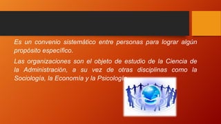Es un convenio sistemático entre personas para lograr algún
propósito específico.
Las organizaciones son el objeto de estudio de la Ciencia de
la Administración, a su vez de otras disciplinas como la
Sociología, la Economía y la Psicología.
 