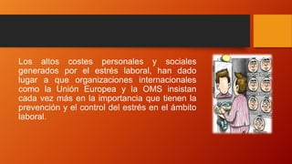 Los altos costes personales y sociales
generados por el estrés laboral, han dado
lugar a que organizaciones internacionales
como la Unión Europea y la OMS insistan
cada vez más en la importancia que tienen la
prevención y el control del estrés en el ámbito
laboral.
 