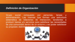 Definición de Organización
Grupo social compuesto por personas, tareas y
administración, Las mismas que forman una estructura
sistemática de relaciones de interacción, tendientes a
producir bienes y/o servicios para satisfacer las necesidades
de una comunidad dentro de un entorno y así poder satisfacer
su propósito distintivo que es su misión.
 
