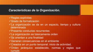 Características de la Organización.
Reglas explícitas
Grado de formalización
La organización se da en un espacio, tiempo y cultura
determinada
Presenta conductas recurrentes
La organización es básicamente orden
Se orientan a una finalidad
Generan consecuencias en el ambiente
Creados en un punto temporal: inicio de actividad.
Orden jerárquico establecido, normas y reglas que
cumplir.
 