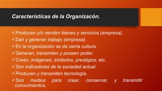 Producen y/o venden bienes y servicios (empresa).
Dan y generan trabajo (empresa).
En la organización se da cierta cultura.
Generan, transmiten y poseen poder.
Crean, imágenes, símbolos, prestigios, etc.
Son indicadores de la sociedad actual.
Producen y transmiten tecnología.
Son medios para crear, conservar, y transmitir
conocimientos.
Características de la Organizacón.
 