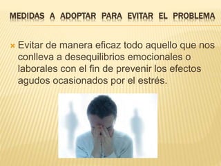 MEDIDAS A ADOPTAR PARA EVITAR EL PROBLEMA 
 Evitar de manera eficaz todo aquello que nos 
conlleva a desequilibrios emocionales o 
laborales con el fin de prevenir los efectos 
agudos ocasionados por el estrés. 
 