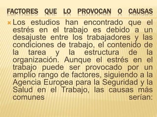 FACTORES QUE LO PROVOCAN O CAUSAS 
Los estudios han encontrado que el 
estrés en el trabajo es debido a un 
desajuste entre los trabajadores y las 
condiciones de trabajo, el contenido de 
la tarea y la estructura de la 
organización. Aunque el estrés en el 
trabajo puede ser provocado por un 
amplio rango de factores, siguiendo a la 
Agencia Europea para la Seguridad y la 
Salud en el Trabajo, las causas más 
comunes serían: 
 
