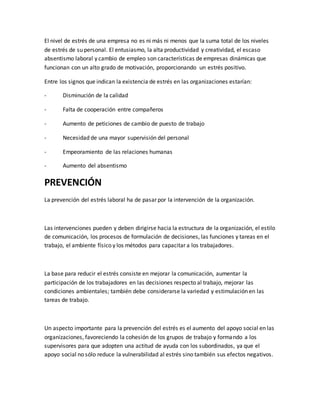 El nivel de estrés de una empresa no es ni más ni menos que la suma total de los niveles
de estrés de su personal. El entusiasmo, la alta productividad y creatividad, el escaso
absentismo laboral y cambio de empleo son características de empresas dinámicas que
funcionan con un alto grado de motivación, proporcionando un estrés positivo.
Entre los signos que indican la existencia de estrés en las organizaciones estarían:
- Disminución de la calidad
- Falta de cooperación entre compañeros
- Aumento de peticiones de cambio de puesto de trabajo
- Necesidad de una mayor supervisión del personal
- Empeoramiento de las relaciones humanas
- Aumento del absentismo
PREVENCIÓN
La prevención del estrés laboral ha de pasar por la intervención de la organización.
Las intervenciones pueden y deben dirigirse hacia la estructura de la organización, el estilo
de comunicación, los procesos de formulación de decisiones, las funciones y tareas en el
trabajo, el ambiente físico y los métodos para capacitar a los trabajadores.
La base para reducir el estrés consiste en mejorar la comunicación, aumentar la
participación de los trabajadores en las decisiones respecto al trabajo, mejorar las
condiciones ambientales; también debe considerarse la variedad y estimulación en las
tareas de trabajo.
Un aspecto importante para la prevención del estrés es el aumento del apoyo social en las
organizaciones, favoreciendo la cohesión de los grupos de trabajo y formando a los
supervisores para que adopten una actitud de ayuda con los subordinados, ya que el
apoyo social no sólo reduce la vulnerabilidad al estrés sino también sus efectos negativos.
 
