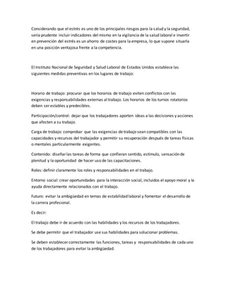 Considerando que el estrés es uno de los principales riesgos para la salud y la seguridad,
sería prudente incluir indicadores del mismo en la vigilancia de la salud laboral e invertir
en prevención del estrés es un ahorro de costes para la empresa, lo que supone situarla
en una posición ventajosa frente a la competencia.
El Instituto Nacional de Seguridad y Salud Laboral de Estados Unidos establece las
siguientes medidas preventivas en los lugares de trabajo:
Horario de trabajo: procurar que los horarios de trabajo eviten conflictos con las
exigencias y responsabilidades externas al trabajo. Los horarios de los turnos rotatorios
deben ser estables y predecibles.
Participación/control: dejar que los trabajadores aporten ideas a las decisiones y acciones
que afecten a su trabajo.
Carga de trabajo: comprobar que las exigencias de trabajo sean compatibles con las
capacidades y recursos del trabajador y permitir su recuperación después de tareas físicas
o mentales particularmente exigentes.
Contenido: diseñar las tareas de forma que confieran sentido, estímulo, sensación de
plenitud y la oportunidad de hacer uso de las capacitaciones.
Roles: definir claramente los roles y responsabilidades en el trabajo.
Entorno social: crear oportunidades para la interacción social, incluidos el apoyo moral y la
ayuda directamente relacionados con el trabajo.
Futuro: evitar la ambigüedad en temas de estabilidad laboral y fomentar el desarrollo de
la carrera profesional.
Es decir:
El trabajo debe ir de acuerdo con las habilidades y los recursos de los trabajadores.
Se debe permitir que el trabajador use sus habilidades para solucionar problemas.
Se deben establecer correctamente las funciones, tareas y responsabilidades de cada uno
de los trabajadores para evitar la ambigüedad.
 