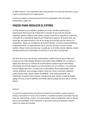 Se debe involucrar a los trabajadores para que participen en la toma de decisiones, ya que
mejora la comunicación en la organización.
Se tiene que apoyar la interacción social entre los trabajadores fuera del trabajo:
celebraciones, juegos, etc.
PASOS PARA REDUCIR EL ESTRÉS
El estrés laboral es una verdadera pandemia en el país. Estudios avalados por la
Organización Internacional del Trabajo (OIT), coinciden en que ocho de cada diez
argentinos admiten padecer estrés laboral, aunque sea de forma esporádica; al igual que
un estudio de la Sociedad de Medicina del Trabajo de la provincia de Buenos Aires, que
revela que este padecimiento es uno de los riesgos psicosociales que más afecta a los
trabajadores. Según una investigación del Hospital Alemán, la excesiva responsabilidad y,
fundamentalmente, la sobrevaloración de las nociones de éxito o fracaso. Aunque
también influye el clima relacional que se puede dar en el ámbito laboral. Además, la edad
de padecimiento de la enfermedad se retrotrajo a los 25 años el año pasado.
Por otros lares no es muy distinto, recientemente la Administración para el Abuso de
Sustancias y las Enfermedades Mentales de Estados Unidos (SAMHSA por sus siglas en
inglés) descubrió que 4.3 millones de estadounidenses padecen alguna enfermedad
relacionada con el estrés laboral y esa cifra asciende a los 12.9 millones si se contabiliza
los que trabajan part-time. "Las personas con desordenes de ansiedad pueden tener
muchos problemas para conseguir empleo y lidiar con ciertas situaciones cotidianas"
explico Pamela Hyde, administradora de SAMHSA. "Pero afortunadamente con
tratamiento se pueden hacer enormes contribuciones para mejorar el lugar de trabajo"
agrego. Por esto es que la SAMHSA recomendó algunas propuestas para reducir el estrés
laboral.
Ejercicio
Es una de las mejores formas de mejorar el estado físico y mental, un poco menos de
trabajo y más ejercicio. Incluso, dice el informe, si estamos cansados o estresados hay que
forzarnos a ejercitarnos un poco. El estudio también situá a la meditación como un tipo de
ejercicio recomendado. El hilo conductor es que estas sirven para despejar la mente y
reducir los niveles de ansiedad.
 