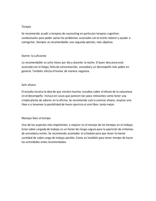 Terapia
Se recomienda acudir a terapias de counseling en particular terapias cognitivo-
conductuales para poder paliar los problemas asociados con el estrés laboral y ayudar a
corregirlos. Siempre es recomendable una segunda opinión, más objetiva.
Dormir lo suficiente
Lo recomendable es ocho horas por día y durante la noche. El buen descanso está
asociado con la fatiga, falta de concentración, ansiedad y un desempeño más pobre en
general. También afecta el humor de manera negativa.
Salir afuera
El estudio recalca la idea de que existen muchos estudios sobre el efecto de la naturaleza
en el desempeño. Incluso en casos que parecen tan poco relevantes como tener una
simple planta de adorno en la oficina. Se recomienda salir a caminar afuera, respirar aire
libre o si tenemos la posibilidad de hacer ejercicio al aire libre; tanto mejor.
Manejar bien el tiempo
Uno de los aspectos más importantes a mejorar es el manejo de los tiempos en el trabajo.
Estar sobre cargado de trabajo es un factor de riesgo seguro para la aparición de síntomas
de ansiedad y estrés. Se recomienda acomodar el schedule para que tener la menor
cantidad de sobre carga de trabajo posible. Como así también para tener tiempo de hacer
las actividades antes recomendadas.
 