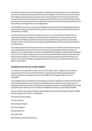En muchas ocasionesel estréslaboral puede seroriginadoporvariascausasy una muyimportante
esel temora lodesconocido,yaque muchasvecesel trabajadorse enfrentaasituacionesinciertas
que le generandesconfianzaylasensación de noestar preparadopara enfrentarunproblemaen
la organización,porloque este tipode situacionesnopermitenque existaundesarrolloplenode la
personapor el miedoaequivocarse.Unejemplode loanteriormente descritose presentacuandose
dan cambiosa nivel de gerenciaenunaorganización.
Santos(2004) mencionaque el avance tecnológicoenel áreaindustrialhaincorporadocomofactor
estresante lamonotonía,haciendoénfasisque este fenómenonoesperceptible fácilmenteporlos
individuosensutrabajo.
La vidarutinariaocasionadesanimo,apatía,cansancio,etc.enlosindividuosmiembrosde una
organizaciónyestossonsíntomas del trastornodenominadoestrés,porloque laspersonasal
encontrarse sometidasasituacionescomoestanodesarrollantodosupotencial, el cual queda
limitado hacerúnicamente loque se lesordenaimpidiéndosede estaformael plenodesarrolloen
el campo laboral.
El Salvadoractualmente se encuentrainmersoenunagrave crisis económicasiendoestaunacausa
muyimportante de generaciónde estrésanivel social,que influyegrandementeenel entorno
laboral,enprimerlugarporque que existe inestabilidadlaboral debidoal surgimientode normativas
como el TLC y ensegundolugarporque hayuna alta tasa de desempleo,locual conduce atécnicos
profesionalesatrabajarenempleosque novande acuerdoal grado de estudiosobtenidosoala
carrera universitariaestudiada,generándosede estaformaestrésque conllevaafrustracionesde
diferente naturaleza.
PRINCIPALES EFECTOS DEL ESTRÉS LABORAL
La exposición asituacionesde estrésnoesensí mismaalgo"malo"o negativo,solocuandolas
respuestasde estréssonexcesivamente intensas,frecuentesyduraderaspuedenproducirse
diversostrastornosenel organismo. (Doval etal.2004, Efectosnegativosdel estrésenel
trabajador).
En la vidatoda acciónrealizadatiene comoefectounareacciónespecífica.Al estudiarlatemáticadel
estrésnopuede obviarse que el estrésmal manejadoocasionarepercusionesenlapersonas,sin
embargoactualmente se estahaciendoénfasisalosefectosdel estrésanivel fisiológicoyaque estos
propicianungran deterioroenlosindividuosimpidiéndolesrealizarsusactividadescotidianas.
A continuaciónse presentaprincipalesefectosnegativosdelestréslaboralsegún(Doval etal.2004,
Efectosnegativosdel estrésenel trabajador):
Aumentode latasa cardíaca
Tensiónmuscular
Dificultadpararespirar
EfectosFisiológicos:
EfectosCognitivos:
Preocupaciones
Dificultadparalatoma de decisiones
 