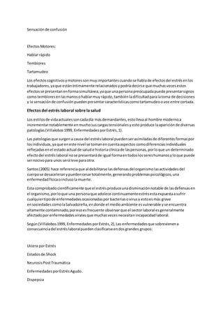 Sensaciónde confusión
EfectosMotores:
Hablar rápido
Temblores
Tartamudeo
Los efectoscognitivosymotoressonmuyimportantescuandose hablade efectosdel estrésenlos
trabajadores,yaque estáníntimamente relacionadosypodríadecirse que muchasvecesestos
efectosse presentanenformasimultánea,yaque unapersonapreocupadapuede presentarsignos
como tembloresenlasmanosohablarmuy rápido,tambiénladificultadparalatoma de decisiones
y la sensaciónde confusiónpuedenpresentarcaracterísticascomotartamudeoovoz entre cortada.
Efectos del estrés laboral sobre la salud
Los estilosde vidaactualessoncadadía másdemandantes,estollevaal hombre modernoa
incrementarnotablemente enmuchosuscargastensionalesyesto produce laapariciónde diversas
patologías(Villalobos1999, Enfermedades porEstrés,1).
Las patologíasque surgena causa del estréslaboral puedenserasimiladasde diferentesformaspor
losindividuos,yaque eneste nivel se tomanencuentaaspectos comodiferenciasindividuales
reflejadasen el estado actual de salude historiaclínicade laspersonas,porloque un determinado
efectodel estréslaboral nose presentaráde igual formaentodoslossereshumanosyloque puede
sernocivopara unos seráleve paraotra.
Santos(2005) hace referenciaque al debilitarse lasdefensasdelorganismolasactividadesdel
cuerpose desaceleranypuedencesartotalmente,generandoproblemaspsicológicos,una
enfermedadfísicaoinclusola muerte.
Esta comprobadocientíficamente que el estrésproduceunadisminuciónnotable de lasdefensasen
el organismo,porloque una personaque adolece continuamenteestrésestaexpuestaasufrir
cualquiertipode enfermedadesocasionadaspor bacteriasovirusy estoesmás grave
ensociedades comolaSalvadoreña,endonde el medioambiente esvulnerable yse encuentra
altamente contaminado,poresoesfrecuente observarque el sectorlaboral esgeneralmente
afectadopor enfermedadesviralesque muchasvecesnecesitanincapacidadlaboral.
Según(Villalobos1999, EnfermedadesporEstrés,2),Las enfermedadesque sobrevienena
consecuenciadel estréslaboralpuedenclasificarseendosgrandes grupos:
Ulcera por Estrés
Estadosde Shock
NeurosisPostTraumática
EnfermedadesporEstrésAgudo.
Dispepsia
 