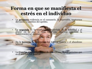 Forma en que se manifiesta el estrés en el individuo La  primera  evidencia es el cansancio, la depresión, trastornos del sueño y cambios del apetito. La  segunda  es la insatisfacción, pérdida de la felicidad y el placer en lo que se esta haciendo. Aparece entonces la indiferencia y el cinismo. En la  tercera,  se incorporan los hábitos tóxicos o el abandono laboral. La  Cuarta , aparece trastorno de relación social más próxima que es el marital y el familiar 